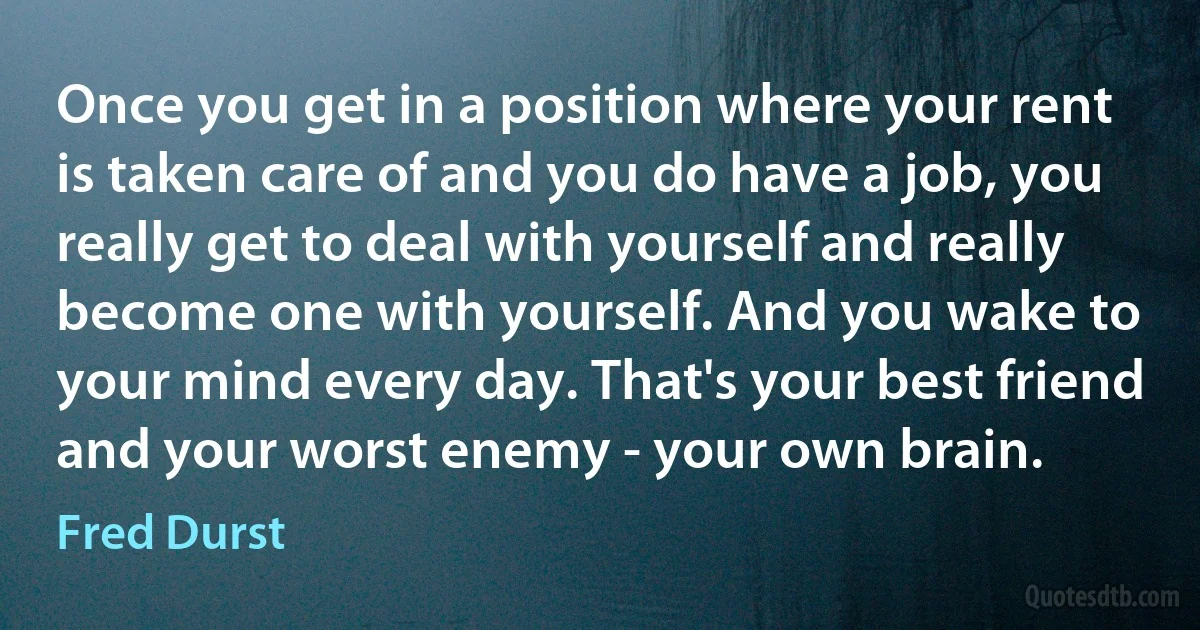 Once you get in a position where your rent is taken care of and you do have a job, you really get to deal with yourself and really become one with yourself. And you wake to your mind every day. That's your best friend and your worst enemy - your own brain. (Fred Durst)