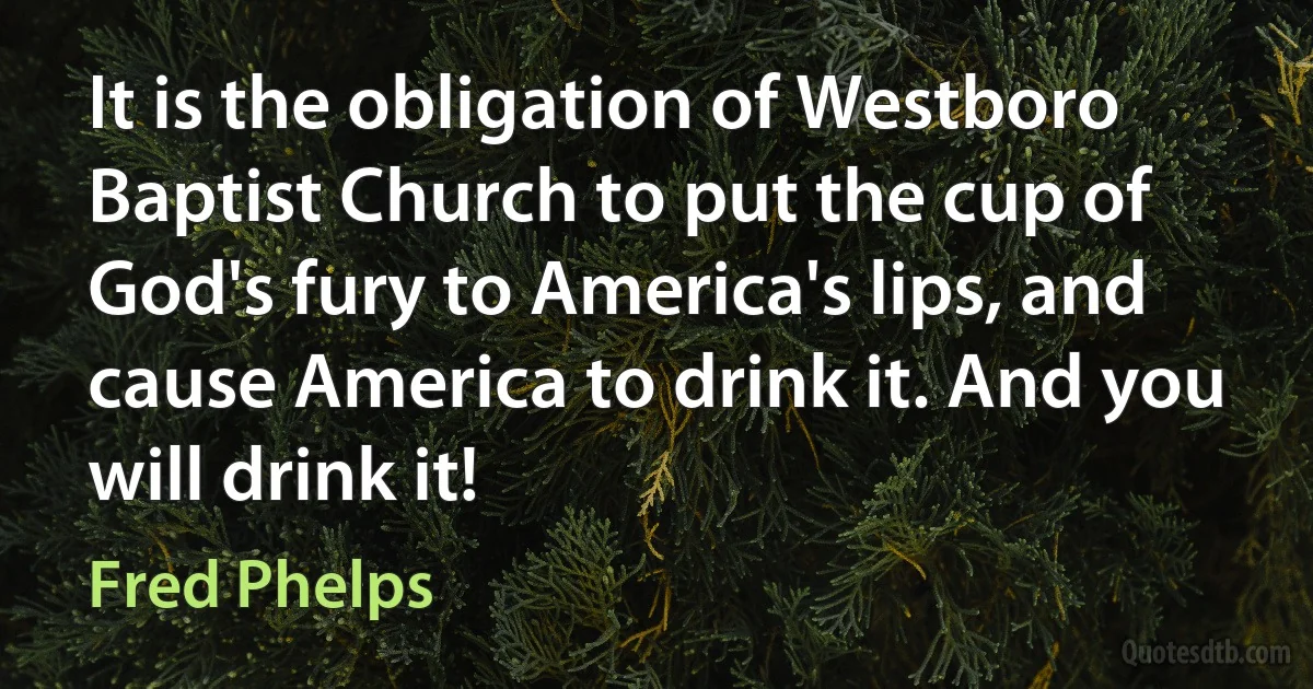 It is the obligation of Westboro Baptist Church to put the cup of God's fury to America's lips, and cause America to drink it. And you will drink it! (Fred Phelps)