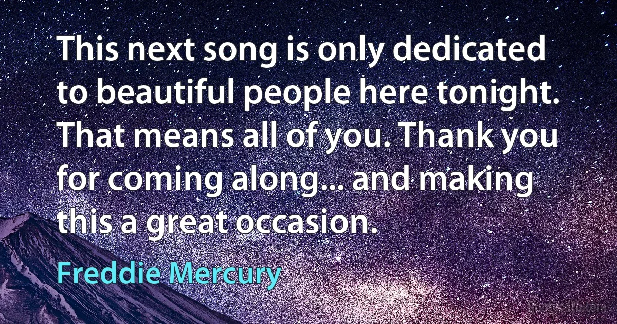 This next song is only dedicated to beautiful people here tonight. That means all of you. Thank you for coming along... and making this a great occasion. (Freddie Mercury)