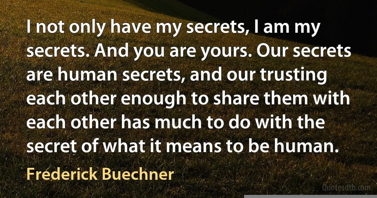 I not only have my secrets, I am my secrets. And you are yours. Our secrets are human secrets, and our trusting each other enough to share them with each other has much to do with the secret of what it means to be human. (Frederick Buechner)