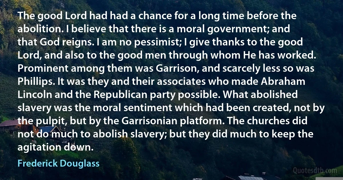 The good Lord had had a chance for a long time before the abolition. I believe that there is a moral government; and that God reigns. I am no pessimist; I give thanks to the good Lord, and also to the good men through whom He has worked. Prominent among them was Garrison, and scarcely less so was Phillips. It was they and their associates who made Abraham Lincoln and the Republican party possible. What abolished slavery was the moral sentiment which had been created, not by the pulpit, but by the Garrisonian platform. The churches did not do much to abolish slavery; but they did much to keep the agitation down. (Frederick Douglass)