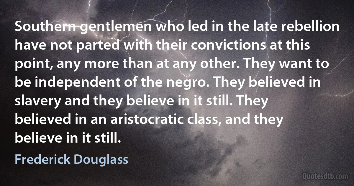 Southern gentlemen who led in the late rebellion have not parted with their convictions at this point, any more than at any other. They want to be independent of the negro. They believed in slavery and they believe in it still. They believed in an aristocratic class, and they believe in it still. (Frederick Douglass)