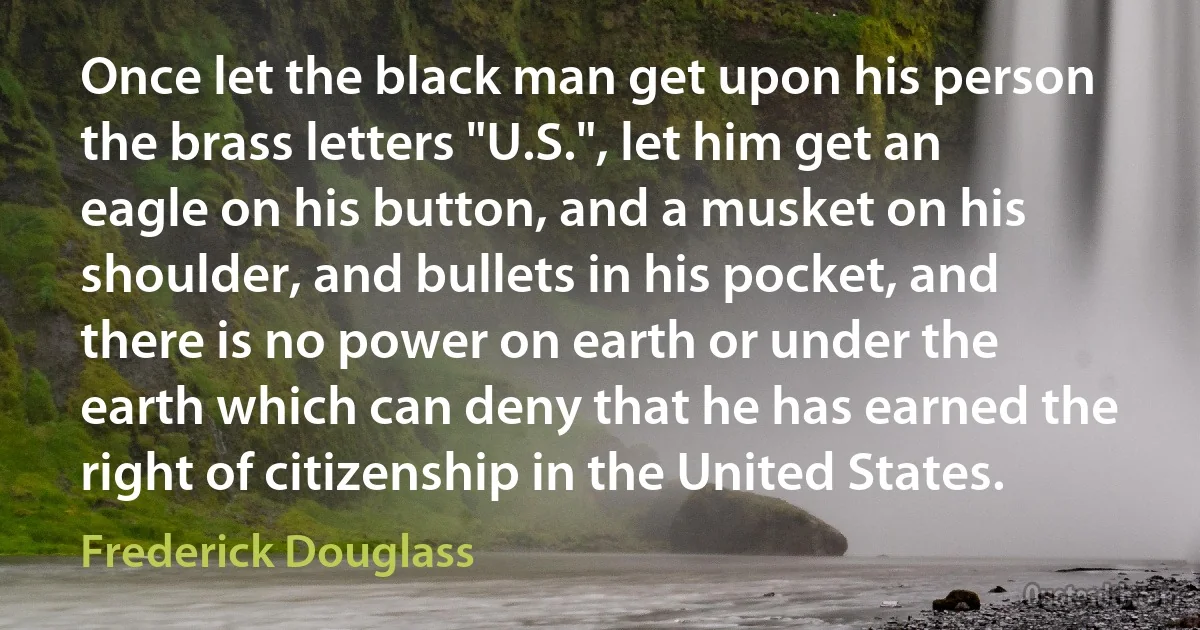 Once let the black man get upon his person the brass letters "U.S.", let him get an eagle on his button, and a musket on his shoulder, and bullets in his pocket, and there is no power on earth or under the earth which can deny that he has earned the right of citizenship in the United States. (Frederick Douglass)