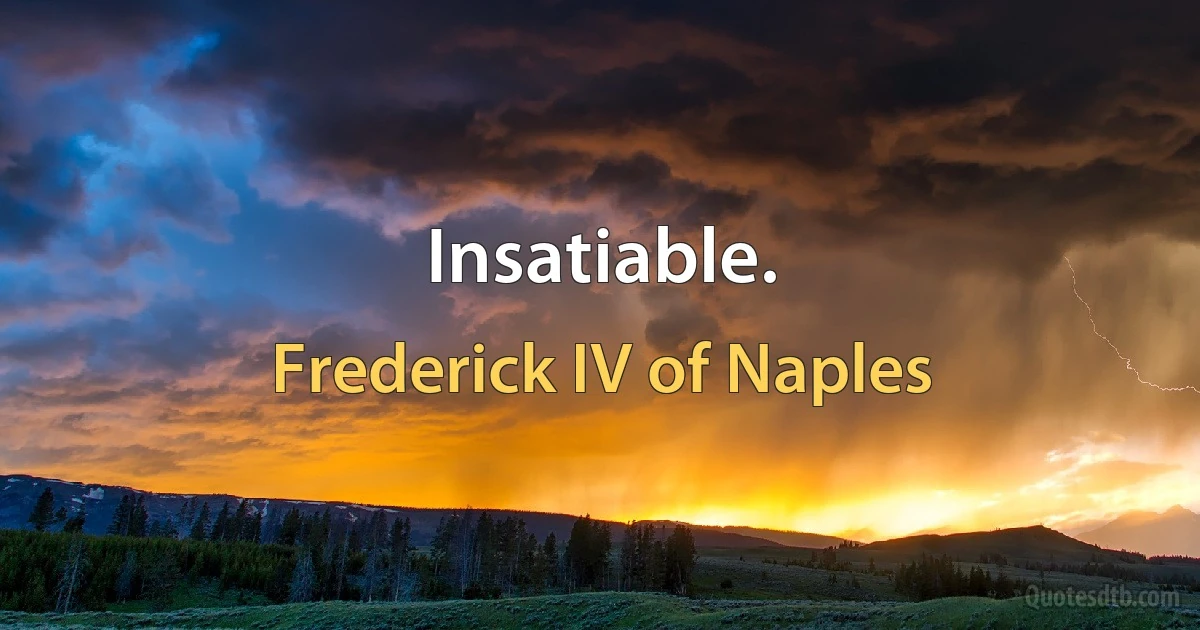 Insatiable. (Frederick IV of Naples)