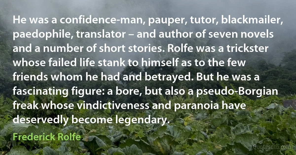 He was a confidence-man, pauper, tutor, blackmailer, paedophile, translator – and author of seven novels and a number of short stories. Rolfe was a trickster whose failed life stank to himself as to the few friends whom he had and betrayed. But he was a fascinating figure: a bore, but also a pseudo-Borgian freak whose vindictiveness and paranoia have deservedly become legendary. (Frederick Rolfe)