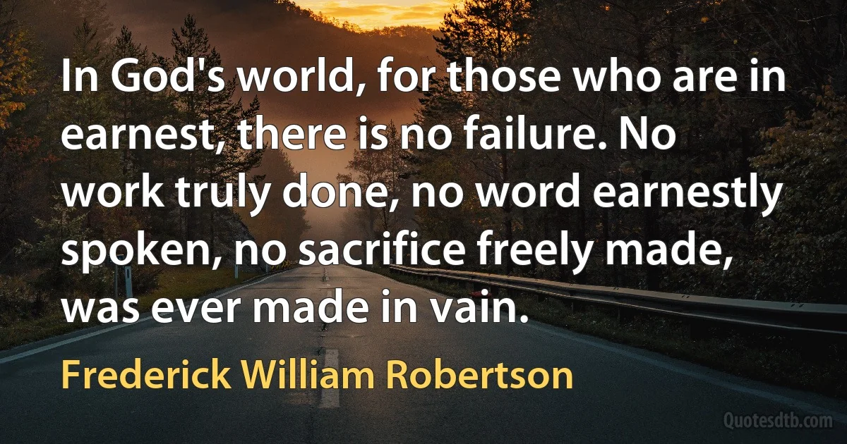 In God's world, for those who are in earnest, there is no failure. No work truly done, no word earnestly spoken, no sacrifice freely made, was ever made in vain. (Frederick William Robertson)