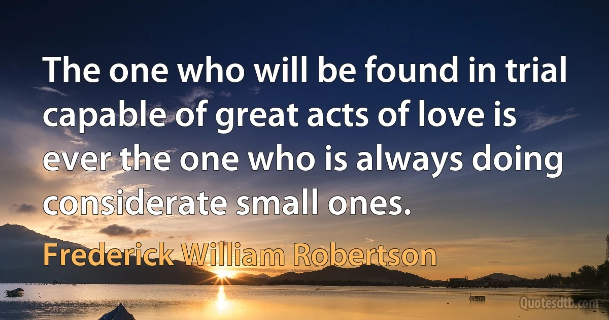 The one who will be found in trial capable of great acts of love is ever the one who is always doing considerate small ones. (Frederick William Robertson)