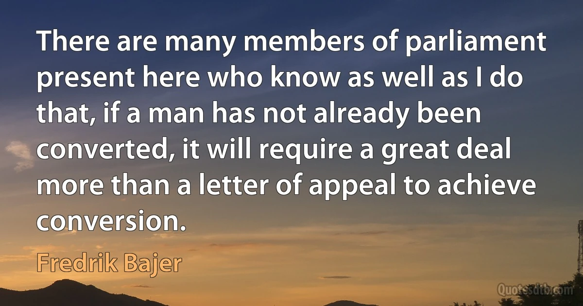 There are many members of parliament present here who know as well as I do that, if a man has not already been converted, it will require a great deal more than a letter of appeal to achieve conversion. (Fredrik Bajer)