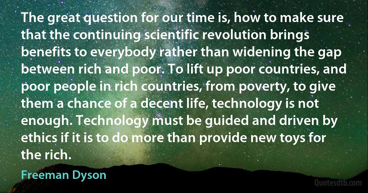 The great question for our time is, how to make sure that the continuing scientific revolution brings benefits to everybody rather than widening the gap between rich and poor. To lift up poor countries, and poor people in rich countries, from poverty, to give them a chance of a decent life, technology is not enough. Technology must be guided and driven by ethics if it is to do more than provide new toys for the rich. (Freeman Dyson)