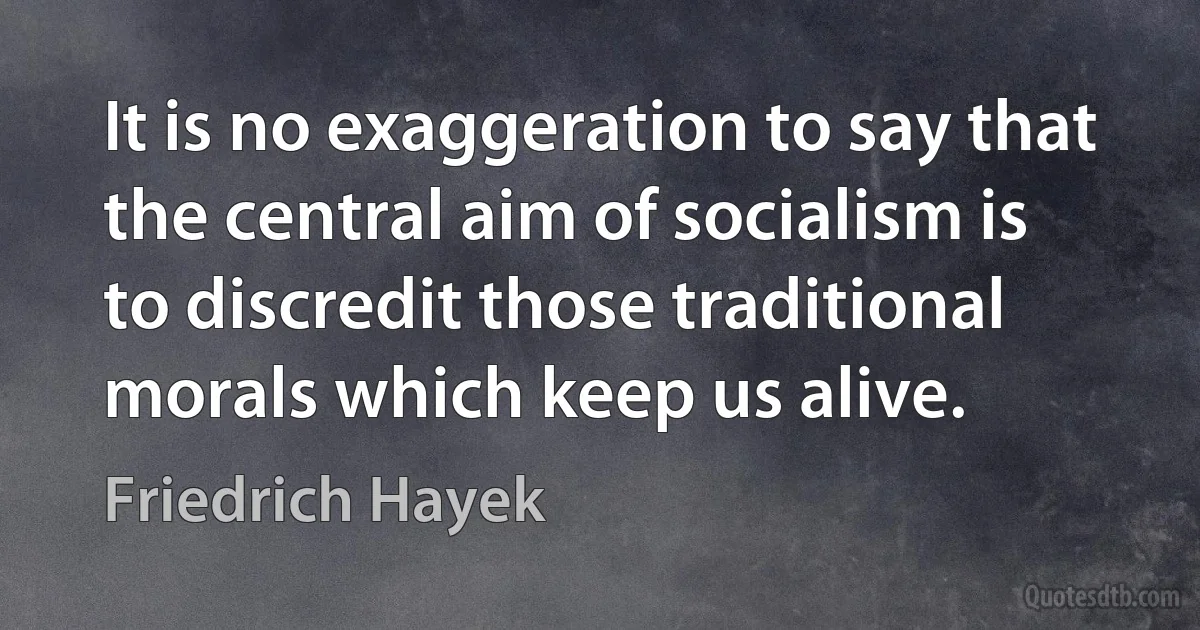 It is no exaggeration to say that the central aim of socialism is to discredit those traditional morals which keep us alive. (Friedrich Hayek)