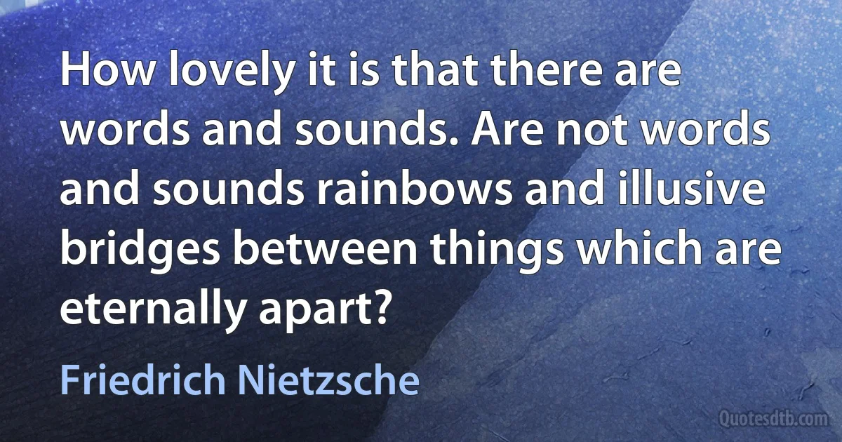 How lovely it is that there are words and sounds. Are not words and sounds rainbows and illusive bridges between things which are eternally apart? (Friedrich Nietzsche)