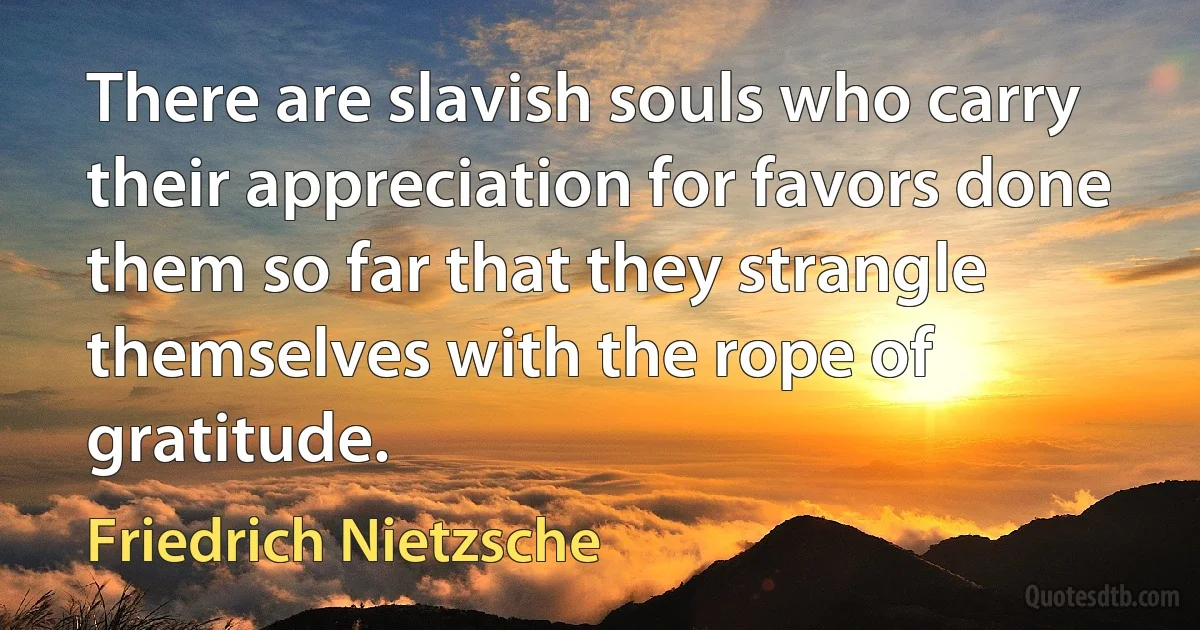 There are slavish souls who carry their appreciation for favors done them so far that they strangle themselves with the rope of gratitude. (Friedrich Nietzsche)