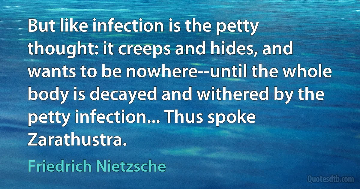 But like infection is the petty thought: it creeps and hides, and wants to be nowhere--until the whole body is decayed and withered by the petty infection... Thus spoke Zarathustra. (Friedrich Nietzsche)