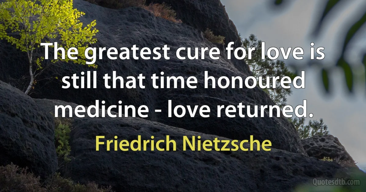 The greatest cure for love is still that time honoured medicine - love returned. (Friedrich Nietzsche)