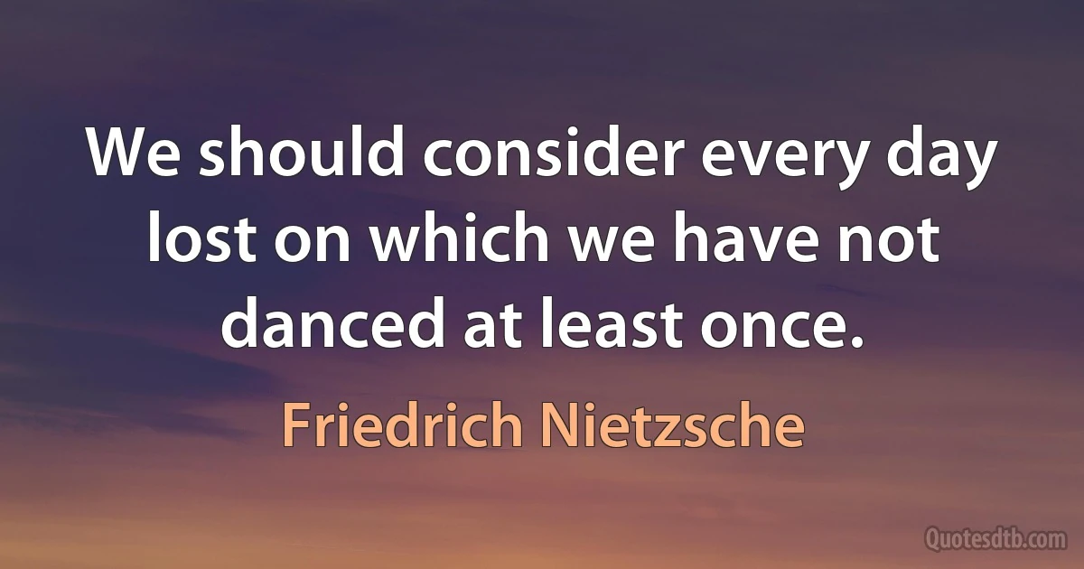 We should consider every day lost on which we have not danced at least once. (Friedrich Nietzsche)