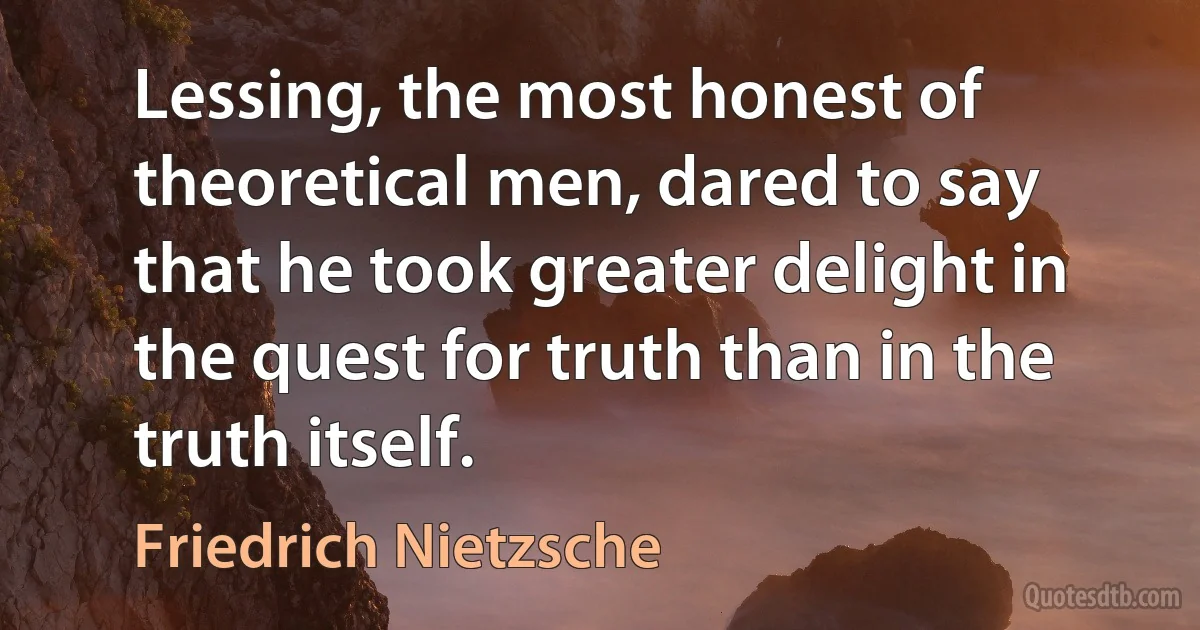 Lessing, the most honest of theoretical men, dared to say that he took greater delight in the quest for truth than in the truth itself. (Friedrich Nietzsche)