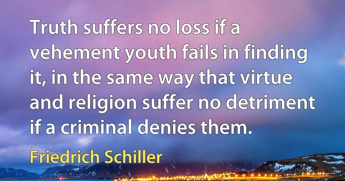 Truth suffers no loss if a vehement youth fails in finding it, in the same way that virtue and religion suffer no detriment if a criminal denies them. (Friedrich Schiller)