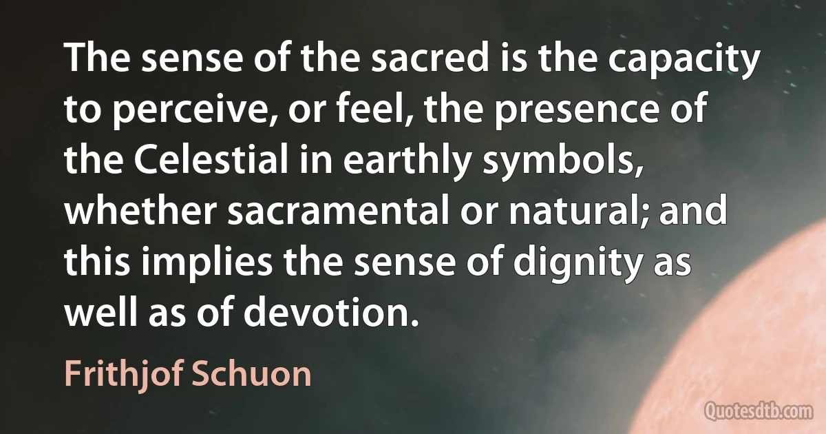 The sense of the sacred is the capacity to perceive, or feel, the presence of the Celestial in earthly symbols, whether sacramental or natural; and this implies the sense of dignity as well as of devotion. (Frithjof Schuon)