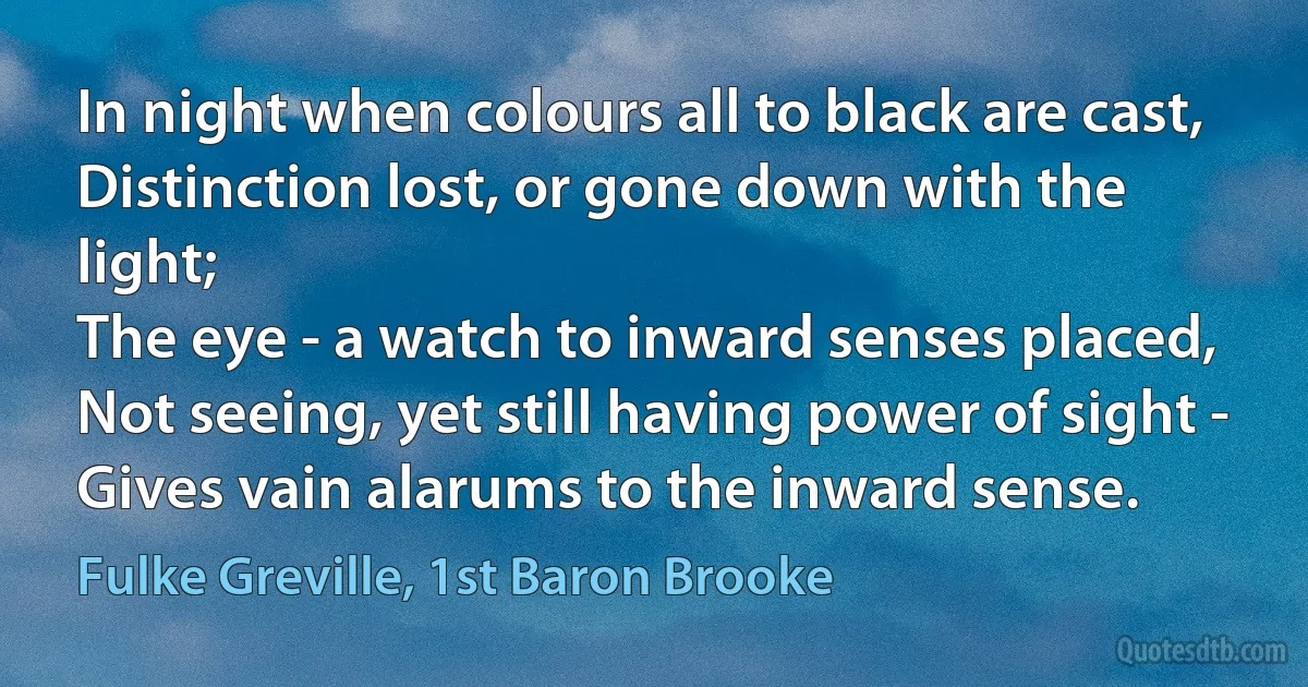 In night when colours all to black are cast,
Distinction lost, or gone down with the light;
The eye - a watch to inward senses placed,
Not seeing, yet still having power of sight -
Gives vain alarums to the inward sense. (Fulke Greville, 1st Baron Brooke)