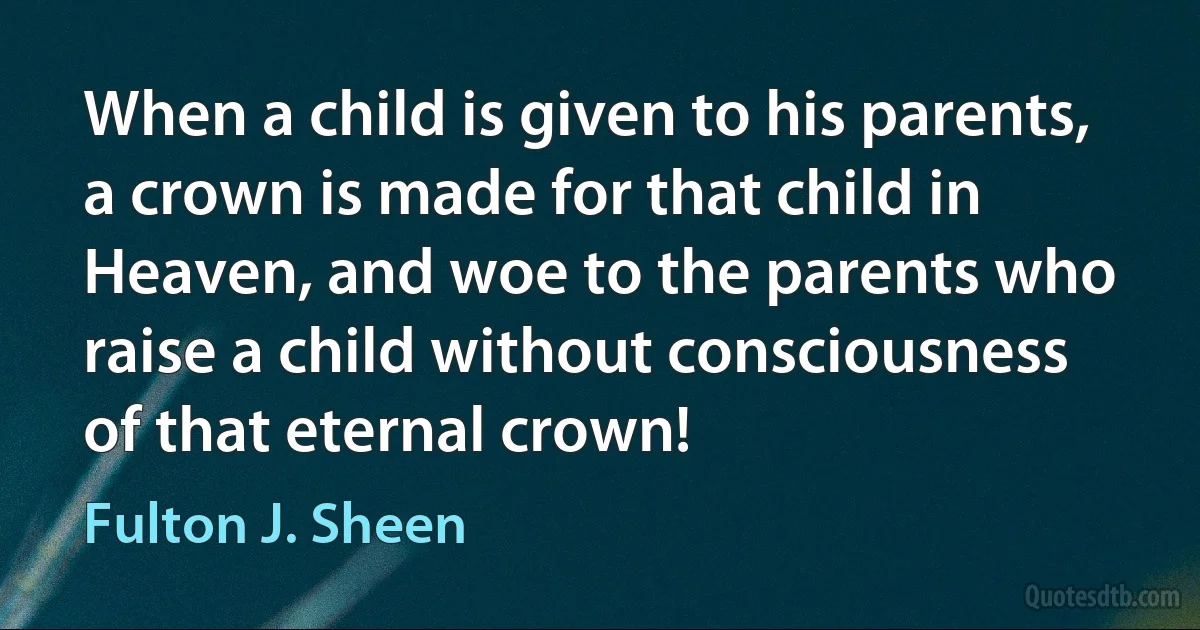 When a child is given to his parents, a crown is made for that child in Heaven, and woe to the parents who raise a child without consciousness of that eternal crown! (Fulton J. Sheen)