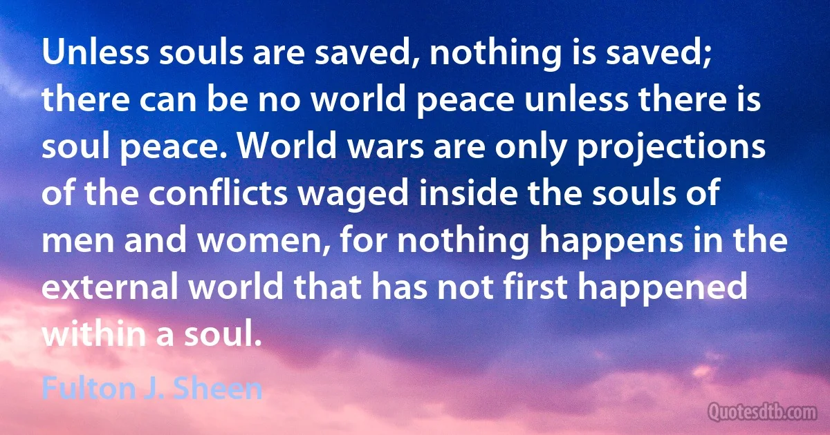 Unless souls are saved, nothing is saved; there can be no world peace unless there is soul peace. World wars are only projections of the conflicts waged inside the souls of men and women, for nothing happens in the external world that has not first happened within a soul. (Fulton J. Sheen)