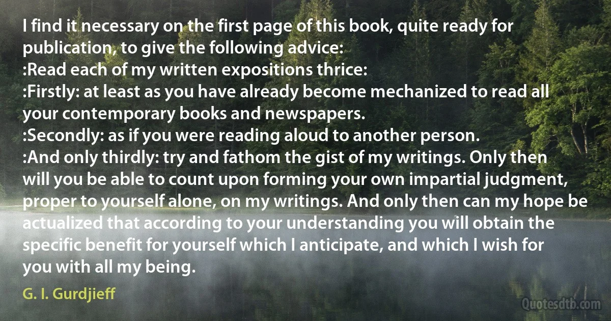 I find it necessary on the first page of this book, quite ready for publication, to give the following advice:
:Read each of my written expositions thrice:
:Firstly: at least as you have already become mechanized to read all your contemporary books and newspapers.
:Secondly: as if you were reading aloud to another person.
:And only thirdly: try and fathom the gist of my writings. Only then will you be able to count upon forming your own impartial judgment, proper to yourself alone, on my writings. And only then can my hope be actualized that according to your understanding you will obtain the specific benefit for yourself which I anticipate, and which I wish for you with all my being. (G. I. Gurdjieff)