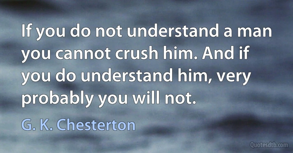 If you do not understand a man you cannot crush him. And if you do understand him, very probably you will not. (G. K. Chesterton)