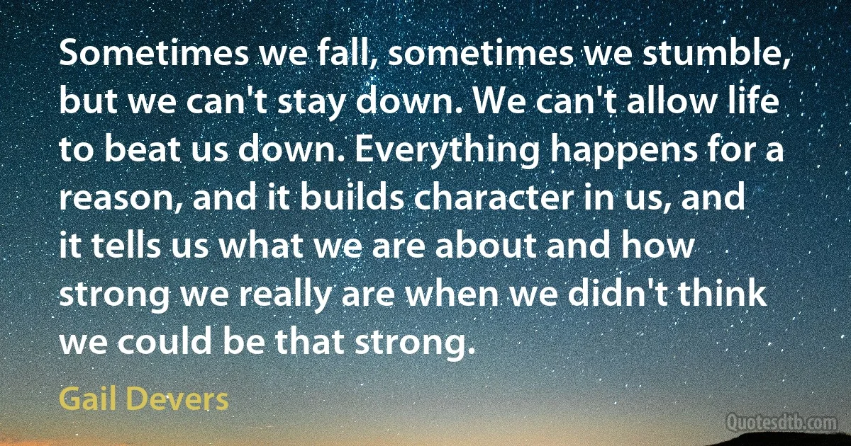 Sometimes we fall, sometimes we stumble, but we can't stay down. We can't allow life to beat us down. Everything happens for a reason, and it builds character in us, and it tells us what we are about and how strong we really are when we didn't think we could be that strong. (Gail Devers)