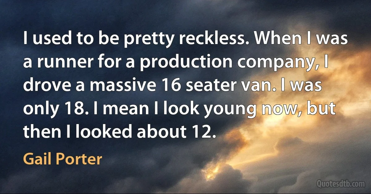 I used to be pretty reckless. When I was a runner for a production company, I drove a massive 16 seater van. I was only 18. I mean I look young now, but then I looked about 12. (Gail Porter)