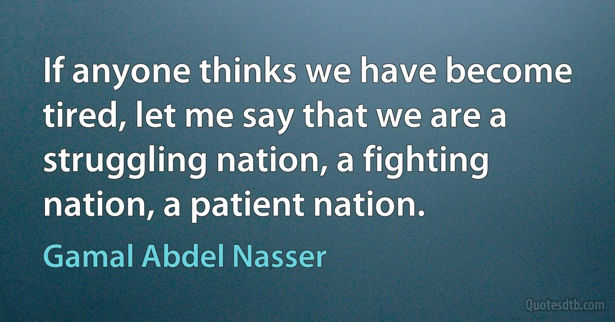 If anyone thinks we have become tired, let me say that we are a struggling nation, a fighting nation, a patient nation. (Gamal Abdel Nasser)