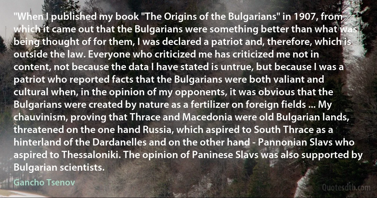 "When I published my book "The Origins of the Bulgarians" in 1907, from which it came out that the Bulgarians were something better than what was being thought of for them, I was declared a patriot and, therefore, which is outside the law. Everyone who criticized me has criticized me not in content, not because the data I have stated is untrue, but because I was a patriot who reported facts that the Bulgarians were both valiant and cultural when, in the opinion of my opponents, it was obvious that the Bulgarians were created by nature as a fertilizer on foreign fields ... My chauvinism, proving that Thrace and Macedonia were old Bulgarian lands, threatened on the one hand Russia, which aspired to South Thrace as a hinterland of the Dardanelles and on the other hand - Pannonian Slavs who aspired to Thessaloniki. The opinion of Paninese Slavs was also supported by Bulgarian scientists. (Gancho Tsenov)