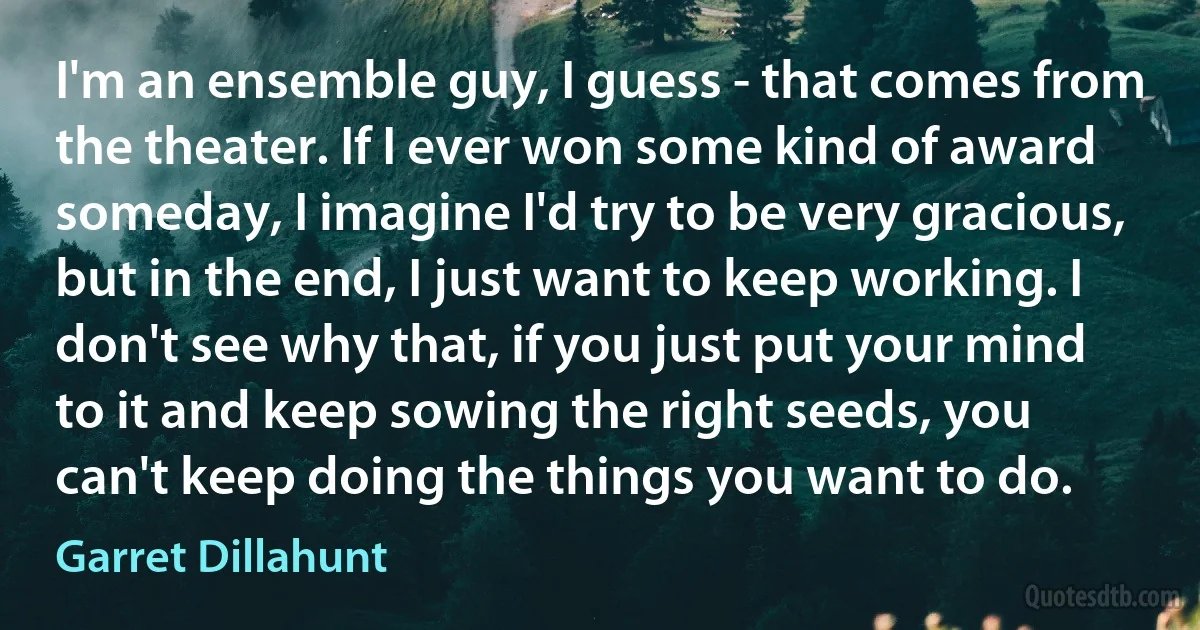 I'm an ensemble guy, I guess - that comes from the theater. If I ever won some kind of award someday, I imagine I'd try to be very gracious, but in the end, I just want to keep working. I don't see why that, if you just put your mind to it and keep sowing the right seeds, you can't keep doing the things you want to do. (Garret Dillahunt)