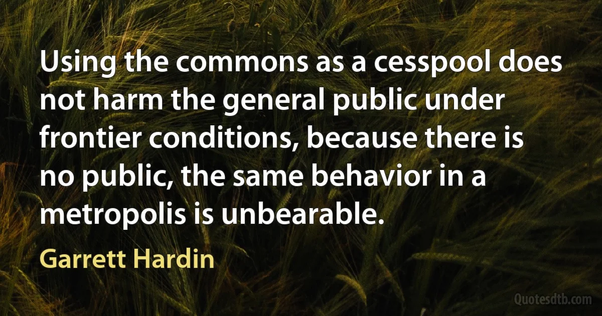 Using the commons as a cesspool does not harm the general public under frontier conditions, because there is no public, the same behavior in a metropolis is unbearable. (Garrett Hardin)