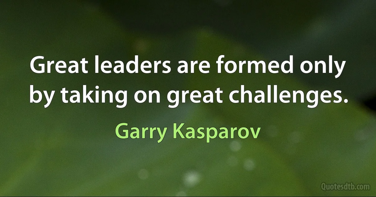 Great leaders are formed only by taking on great challenges. (Garry Kasparov)