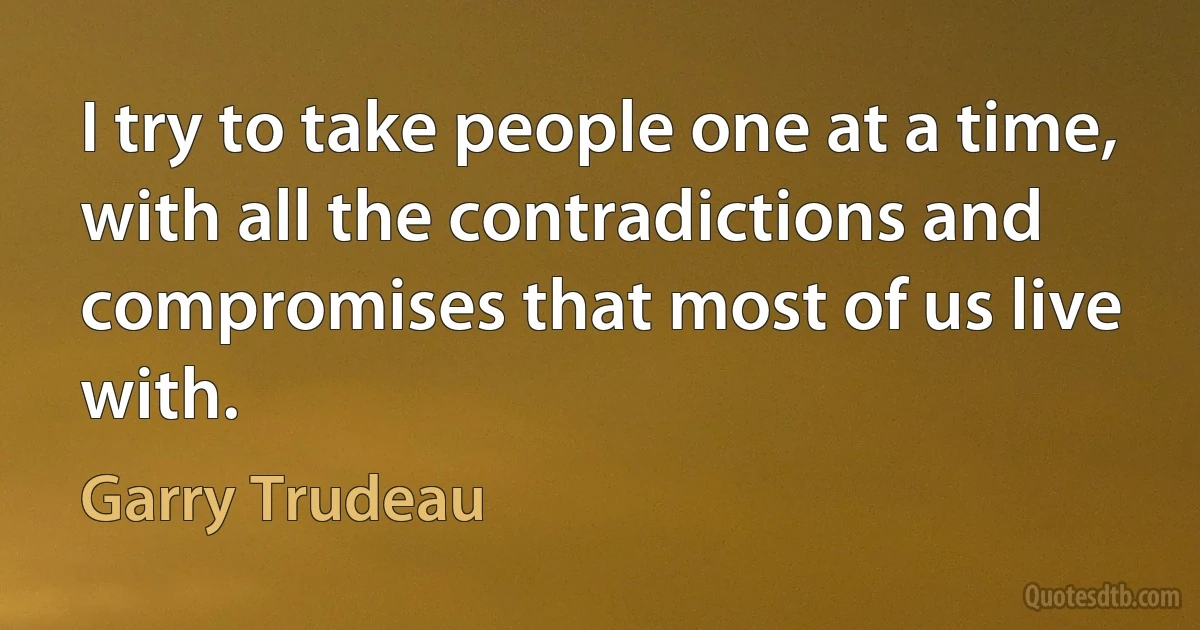 I try to take people one at a time, with all the contradictions and compromises that most of us live with. (Garry Trudeau)