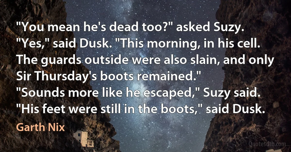 "You mean he's dead too?" asked Suzy.
"Yes," said Dusk. "This morning, in his cell. The guards outside were also slain, and only Sir Thursday's boots remained."
"Sounds more like he escaped," Suzy said.
"His feet were still in the boots," said Dusk. (Garth Nix)