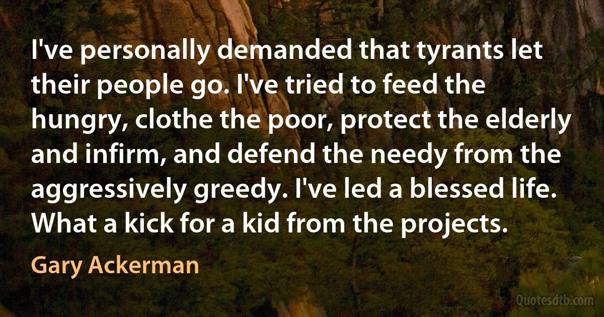 I've personally demanded that tyrants let their people go. I've tried to feed the hungry, clothe the poor, protect the elderly and infirm, and defend the needy from the aggressively greedy. I've led a blessed life. What a kick for a kid from the projects. (Gary Ackerman)