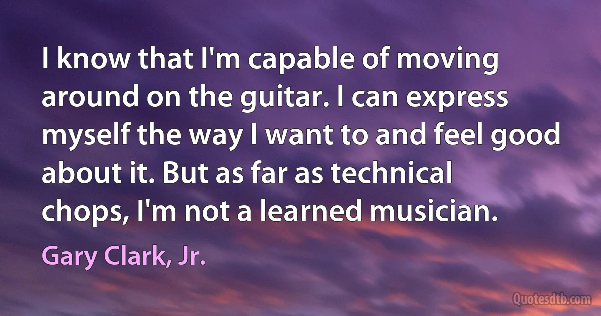 I know that I'm capable of moving around on the guitar. I can express myself the way I want to and feel good about it. But as far as technical chops, I'm not a learned musician. (Gary Clark, Jr.)