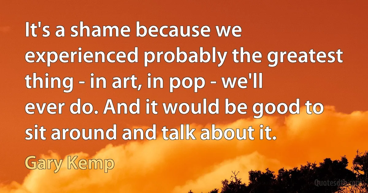 It's a shame because we experienced probably the greatest thing - in art, in pop - we'll ever do. And it would be good to sit around and talk about it. (Gary Kemp)