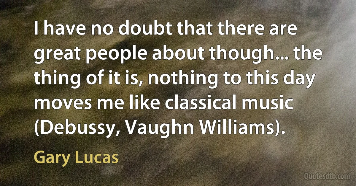 I have no doubt that there are great people about though... the thing of it is, nothing to this day moves me like classical music (Debussy, Vaughn Williams). (Gary Lucas)