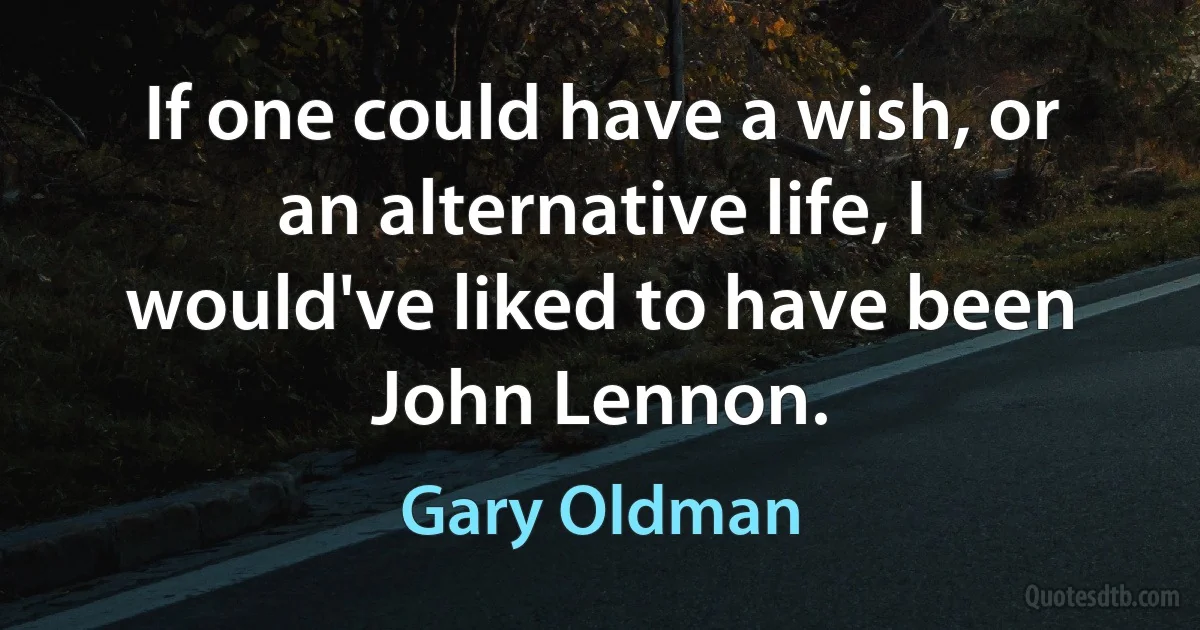 If one could have a wish, or an alternative life, I would've liked to have been John Lennon. (Gary Oldman)