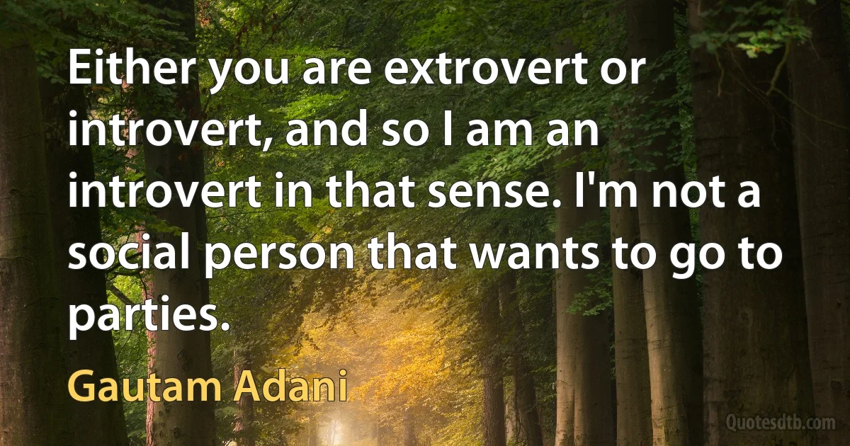 Either you are extrovert or introvert, and so I am an introvert in that sense. I'm not a social person that wants to go to parties. (Gautam Adani)