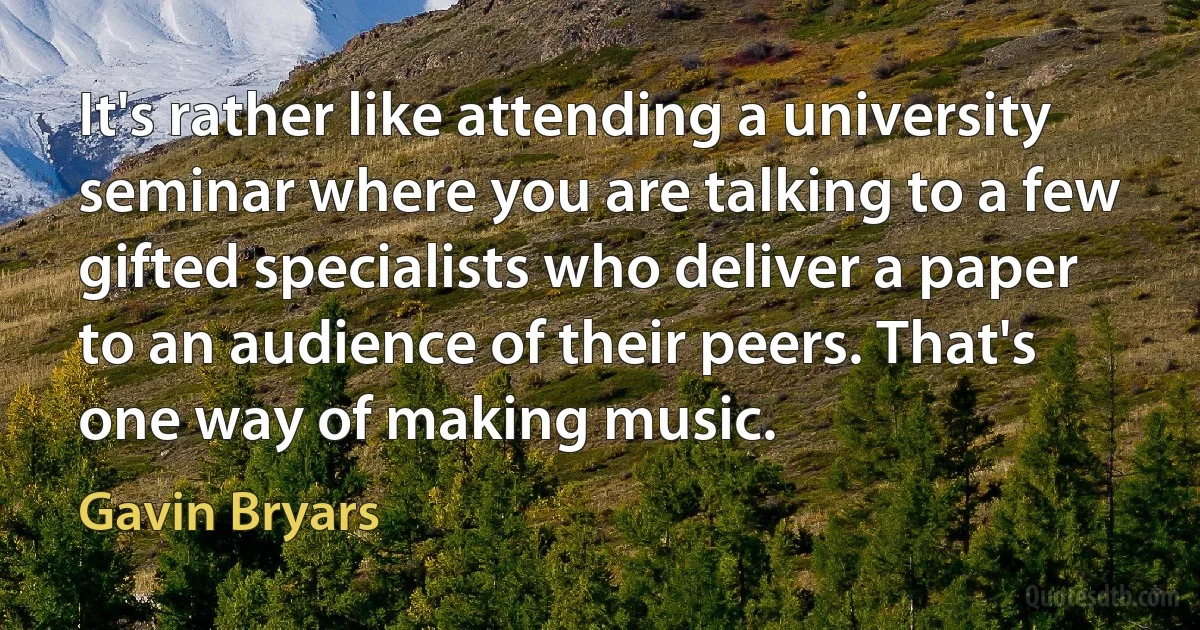 It's rather like attending a university seminar where you are talking to a few gifted specialists who deliver a paper to an audience of their peers. That's one way of making music. (Gavin Bryars)