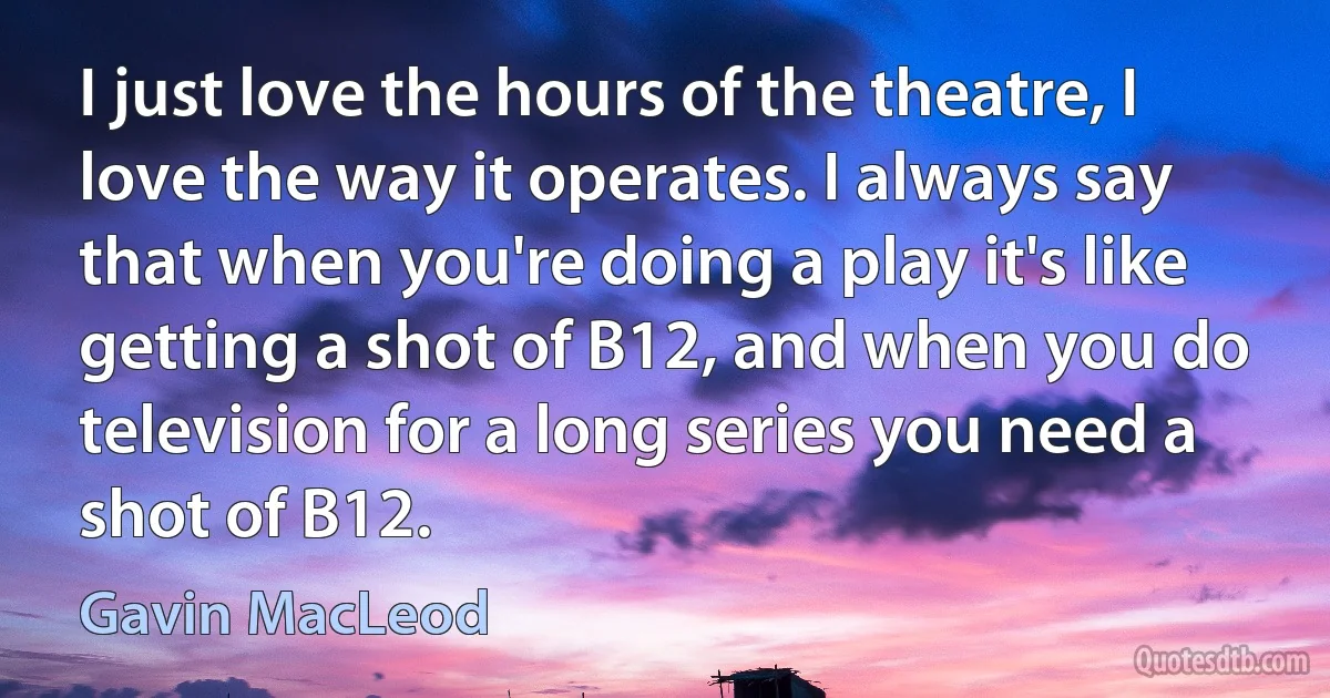 I just love the hours of the theatre, I love the way it operates. I always say that when you're doing a play it's like getting a shot of B12, and when you do television for a long series you need a shot of B12. (Gavin MacLeod)