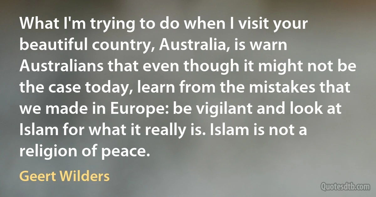 What I'm trying to do when I visit your beautiful country, Australia, is warn Australians that even though it might not be the case today, learn from the mistakes that we made in Europe: be vigilant and look at Islam for what it really is. Islam is not a religion of peace. (Geert Wilders)