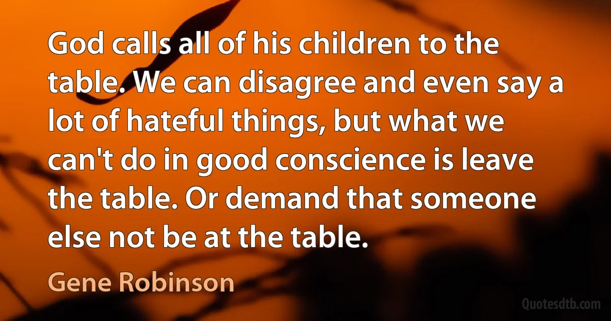 God calls all of his children to the table. We can disagree and even say a lot of hateful things, but what we can't do in good conscience is leave the table. Or demand that someone else not be at the table. (Gene Robinson)