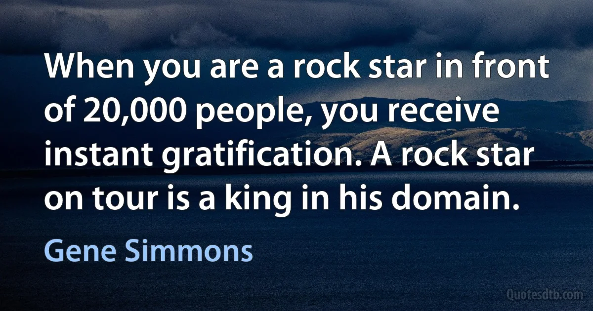 When you are a rock star in front of 20,000 people, you receive instant gratification. A rock star on tour is a king in his domain. (Gene Simmons)