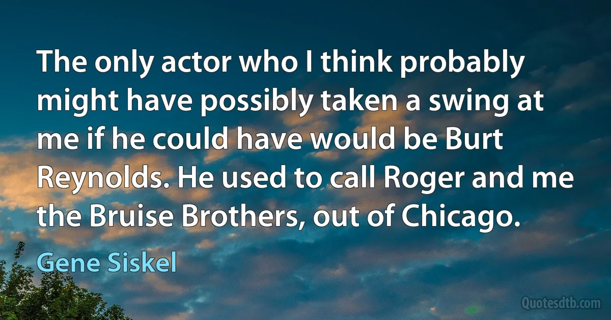 The only actor who I think probably might have possibly taken a swing at me if he could have would be Burt Reynolds. He used to call Roger and me the Bruise Brothers, out of Chicago. (Gene Siskel)