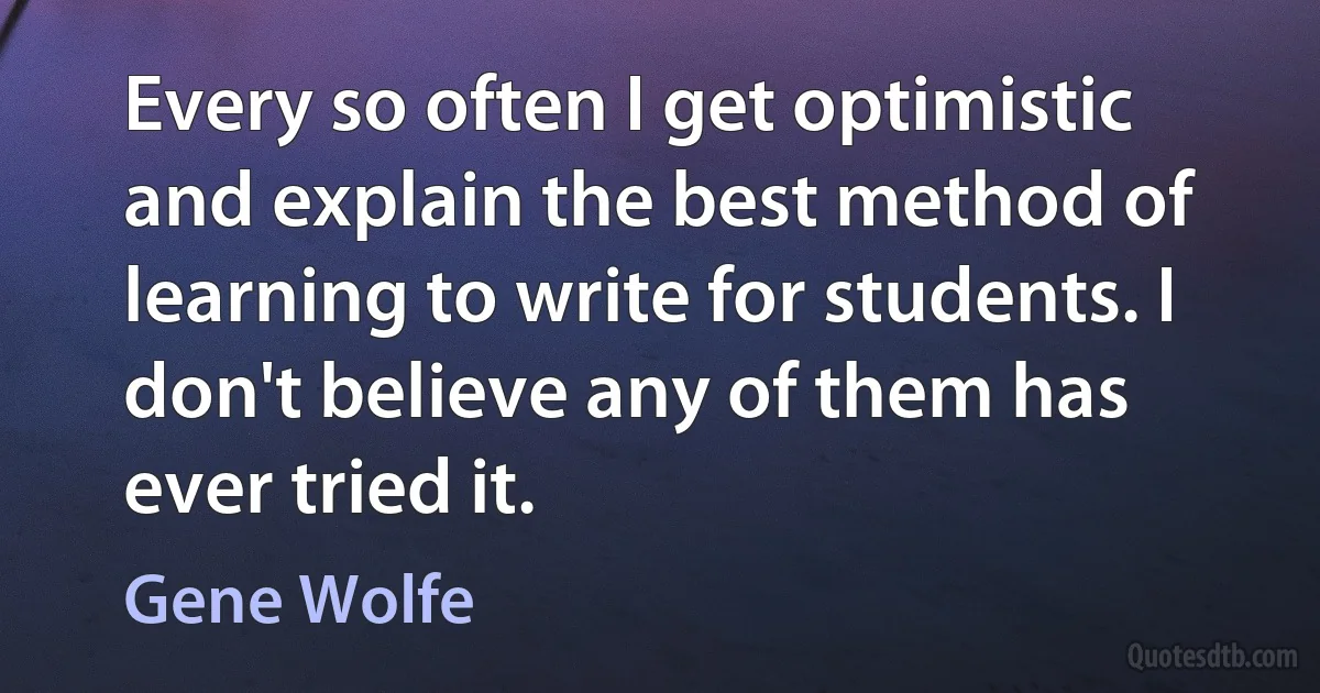 Every so often I get optimistic and explain the best method of learning to write for students. I don't believe any of them has ever tried it. (Gene Wolfe)