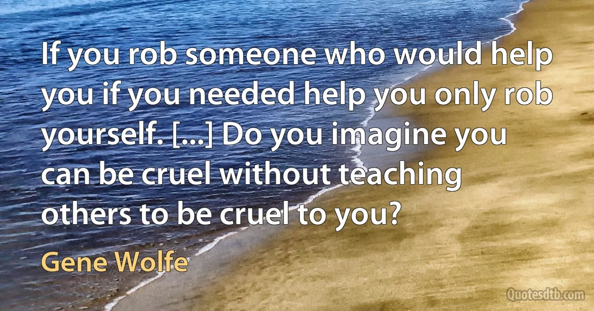 If you rob someone who would help you if you needed help you only rob yourself. [...] Do you imagine you can be cruel without teaching others to be cruel to you? (Gene Wolfe)